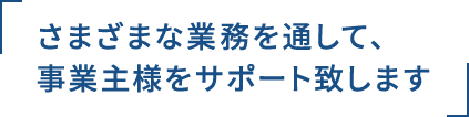 さまざまな業務を通して、事業主様をサポート致します