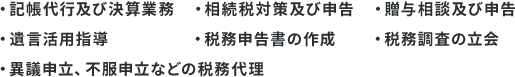 ・記帳代行及び決算業務 ・相続税対策及び申告 ・贈与相談及び申告 ・遺言活用指導 ・税務申告書の作成 ・税務調査の立会・ 異議申立、不服申立などの税務代理