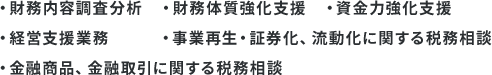 ・財務内容調査分析 ・財務体質強化支援 ・資金力強化支援 ・経営支援業務 ・事業再生 ・証券化、流動化に関する税務相談 ・金融商品、金融取引に関する税務相談